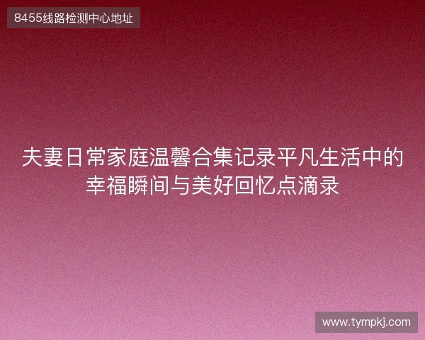 夫妻日常家庭温馨合集记录平凡生活中的幸福瞬间与美好回忆点滴录